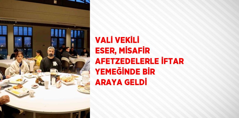 VALİ VEKİLİ ESER, MİSAFİR AFETZEDELERLE İFTAR YEMEĞİNDE BİR ARAYA GELDİ