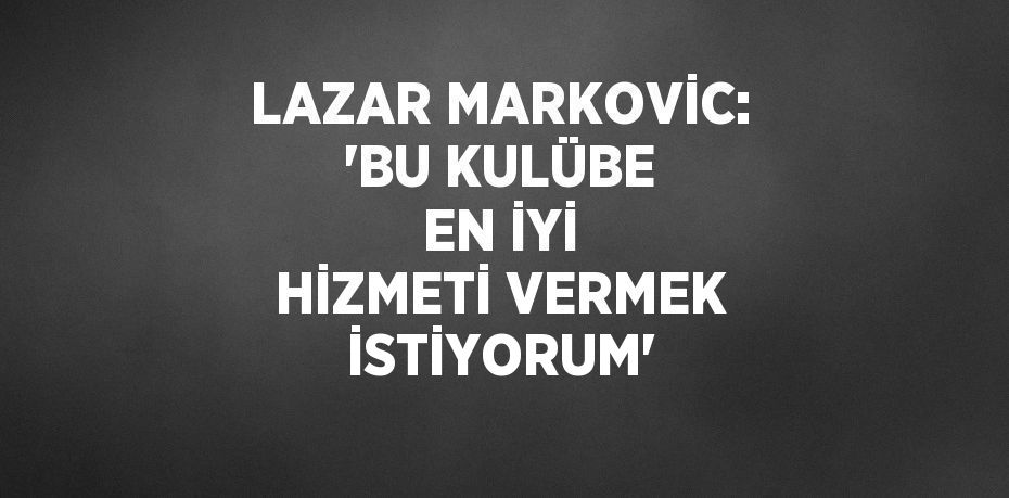 LAZAR MARKOVİC: 'BU KULÜBE EN İYİ HİZMETİ VERMEK İSTİYORUM'