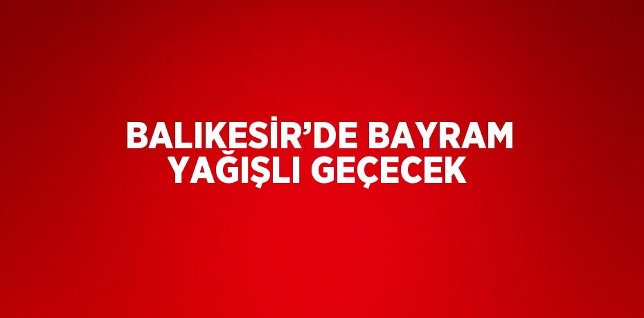 BALIKESİR’DE BAYRAM YAĞIŞLI GEÇECEK