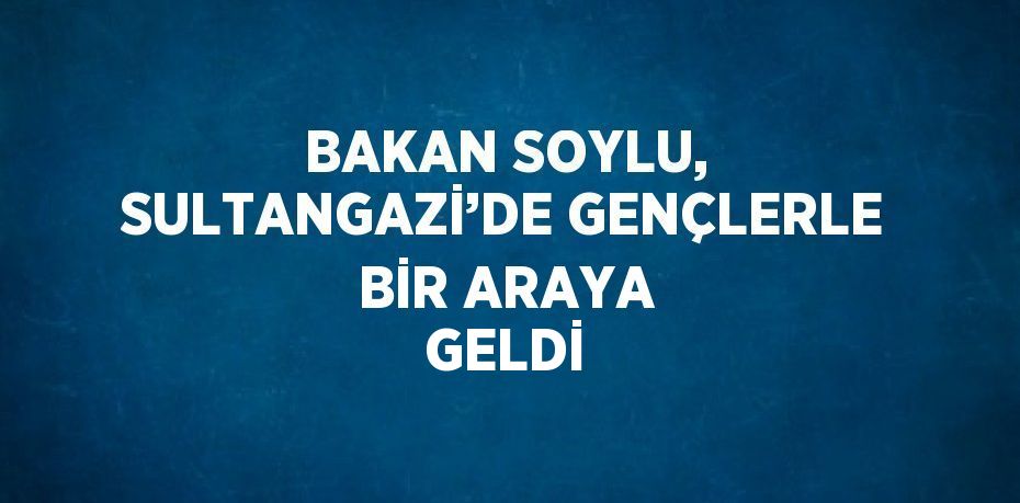 BAKAN SOYLU, SULTANGAZİ’DE GENÇLERLE BİR ARAYA GELDİ