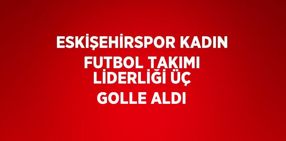 ESKİŞEHİRSPOR KADIN FUTBOL TAKIMI LİDERLİĞİ ÜÇ GOLLE ALDI