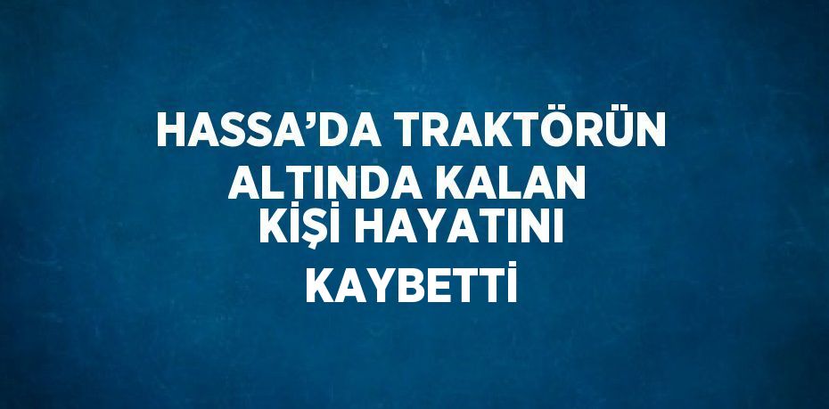 HASSA’DA TRAKTÖRÜN ALTINDA KALAN KİŞİ HAYATINI KAYBETTİ