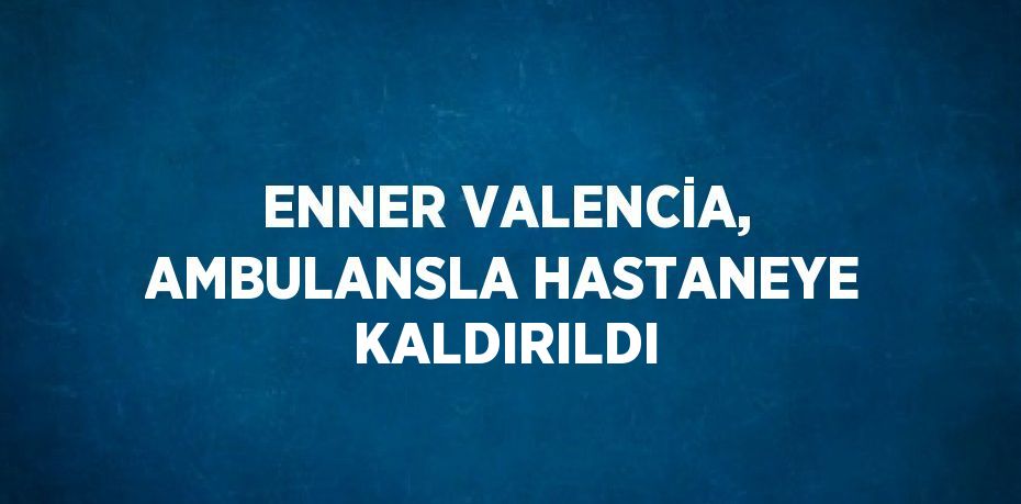 ENNER VALENCİA, AMBULANSLA HASTANEYE KALDIRILDI
