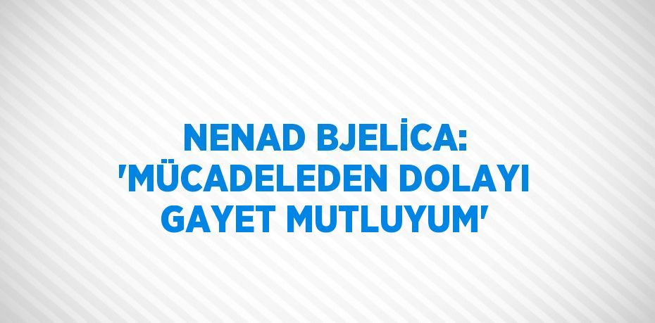 NENAD BJELİCA: 'MÜCADELEDEN DOLAYI GAYET MUTLUYUM'