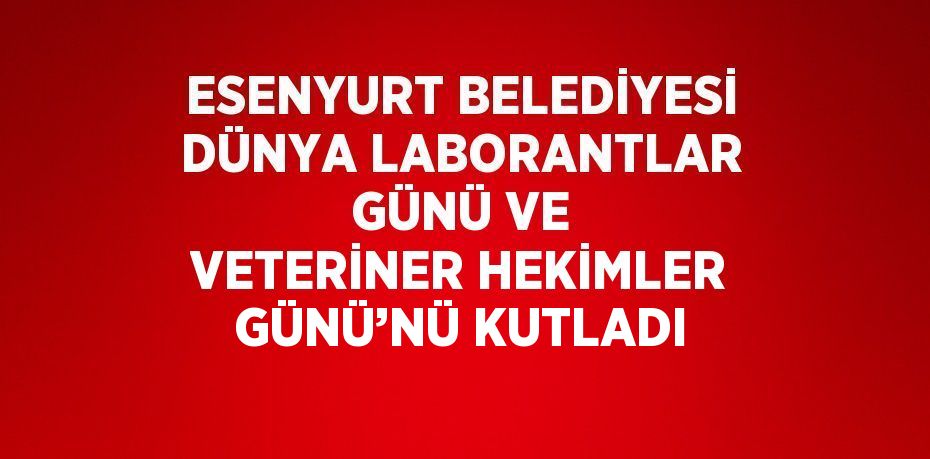 ESENYURT BELEDİYESİ DÜNYA LABORANTLAR GÜNÜ VE VETERİNER HEKİMLER GÜNÜ’NÜ KUTLADI