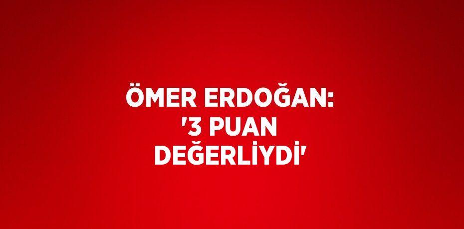 ÖMER ERDOĞAN: '3 PUAN DEĞERLİYDİ'