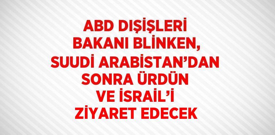 ABD DIŞİŞLERİ BAKANI BLİNKEN, SUUDİ ARABİSTAN’DAN SONRA ÜRDÜN VE İSRAİL’İ ZİYARET EDECEK