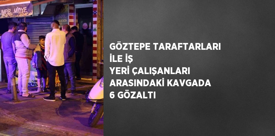 GÖZTEPE TARAFTARLARI İLE İŞ YERİ ÇALIŞANLARI ARASINDAKİ KAVGADA 6 GÖZALTI