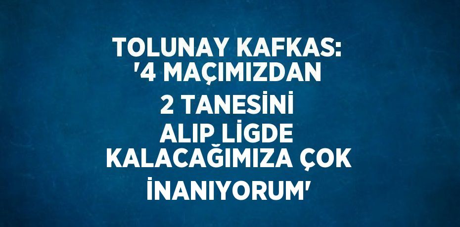 TOLUNAY KAFKAS: '4 MAÇIMIZDAN 2 TANESİNİ ALIP LİGDE KALACAĞIMIZA ÇOK İNANIYORUM'