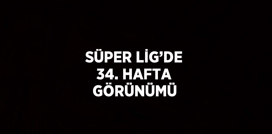 SÜPER LİG’DE 34. HAFTA GÖRÜNÜMÜ