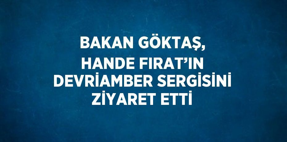 BAKAN GÖKTAŞ, HANDE FIRAT’IN DEVRİAMBER SERGİSİNİ ZİYARET ETTİ