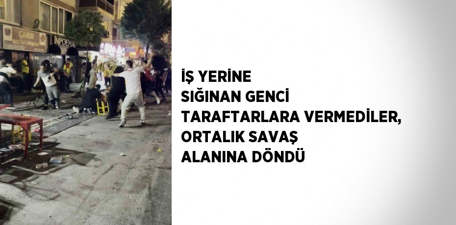 İŞ YERİNE SIĞINAN GENCİ TARAFTARLARA VERMEDİLER, ORTALIK SAVAŞ ALANINA DÖNDÜ