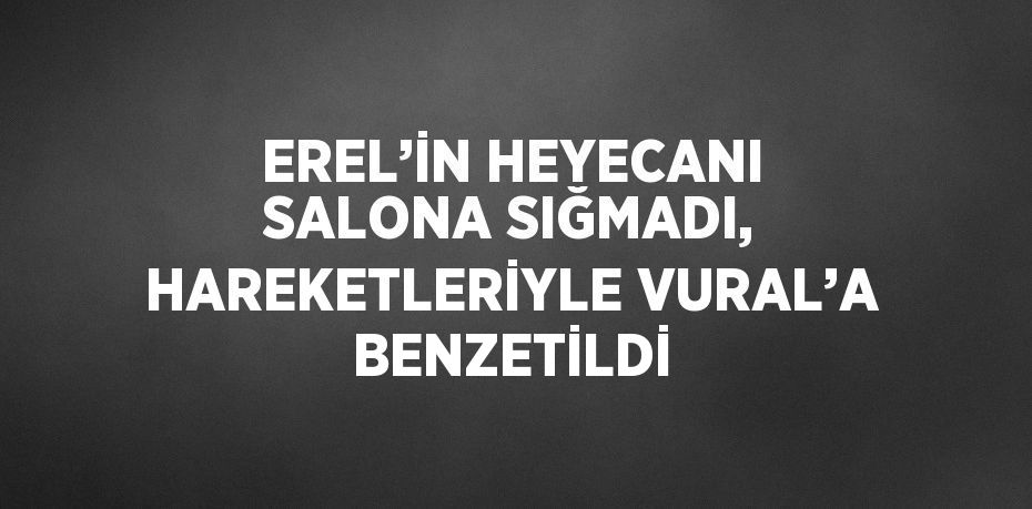 EREL’İN HEYECANI SALONA SIĞMADI, HAREKETLERİYLE VURAL’A BENZETİLDİ