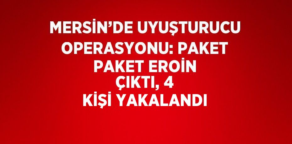 MERSİN’DE UYUŞTURUCU OPERASYONU: PAKET PAKET EROİN ÇIKTI, 4 KİŞİ YAKALANDI