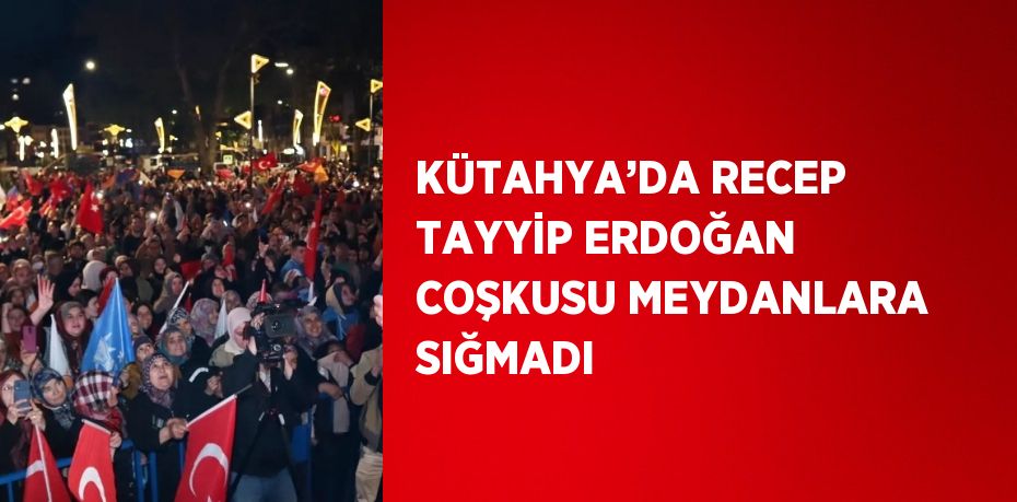 KÜTAHYA’DA RECEP TAYYİP ERDOĞAN COŞKUSU MEYDANLARA SIĞMADI