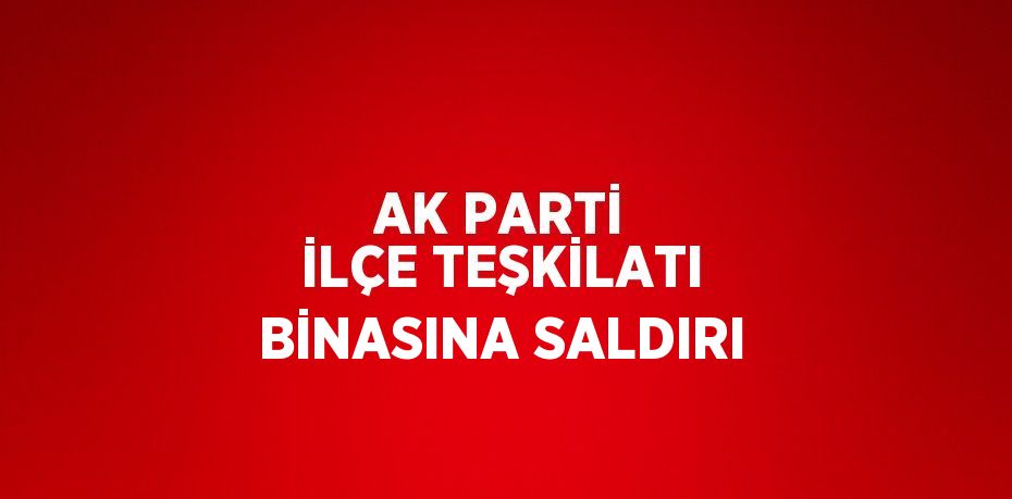 AK PARTİ İLÇE TEŞKİLATI BİNASINA SALDIRI