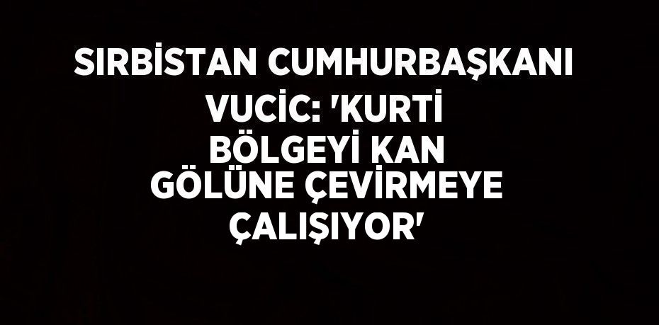 SIRBİSTAN CUMHURBAŞKANI VUCİC: 'KURTİ BÖLGEYİ KAN GÖLÜNE ÇEVİRMEYE ÇALIŞIYOR'