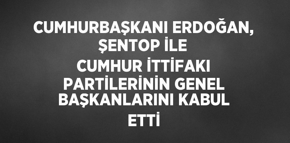 CUMHURBAŞKANI ERDOĞAN, ŞENTOP İLE CUMHUR İTTİFAKI PARTİLERİNİN GENEL BAŞKANLARINI KABUL ETTİ