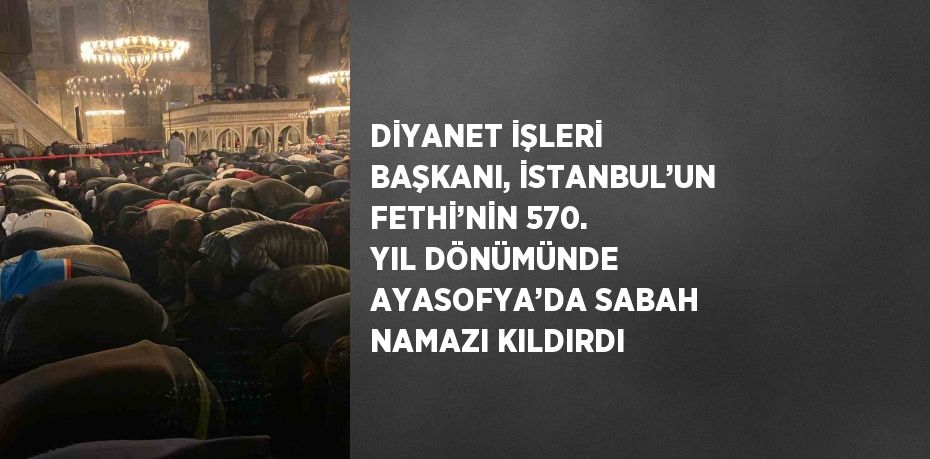 DİYANET İŞLERİ BAŞKANI, İSTANBUL’UN FETHİ’NİN 570. YIL DÖNÜMÜNDE AYASOFYA’DA SABAH NAMAZI KILDIRDI