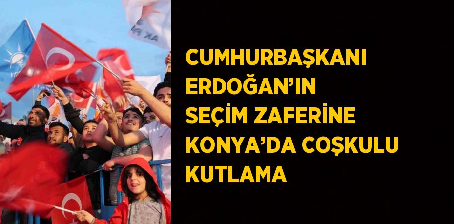 CUMHURBAŞKANI ERDOĞAN’IN SEÇİM ZAFERİNE KONYA’DA COŞKULU KUTLAMA