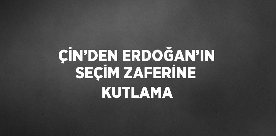 ÇİN’DEN ERDOĞAN’IN SEÇİM ZAFERİNE KUTLAMA