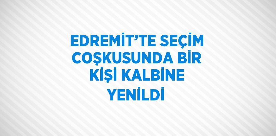 EDREMİT’TE SEÇİM COŞKUSUNDA BİR KİŞİ KALBİNE YENİLDİ