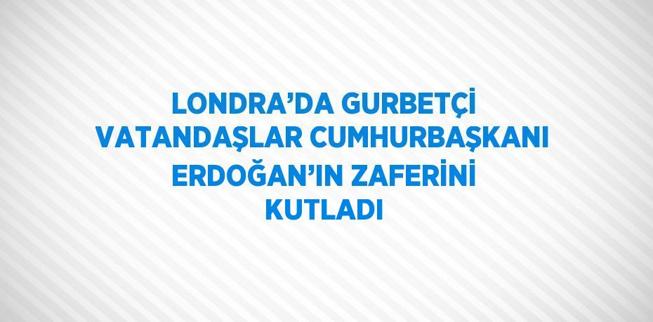 LONDRA’DA GURBETÇİ VATANDAŞLAR CUMHURBAŞKANI ERDOĞAN’IN ZAFERİNİ KUTLADI