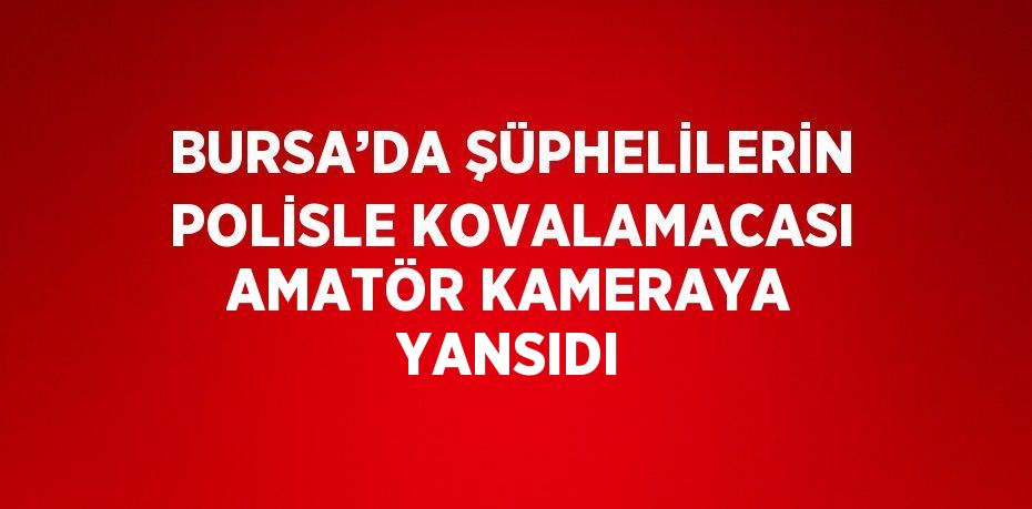 BURSA’DA ŞÜPHELİLERİN POLİSLE KOVALAMACASI AMATÖR KAMERAYA YANSIDI