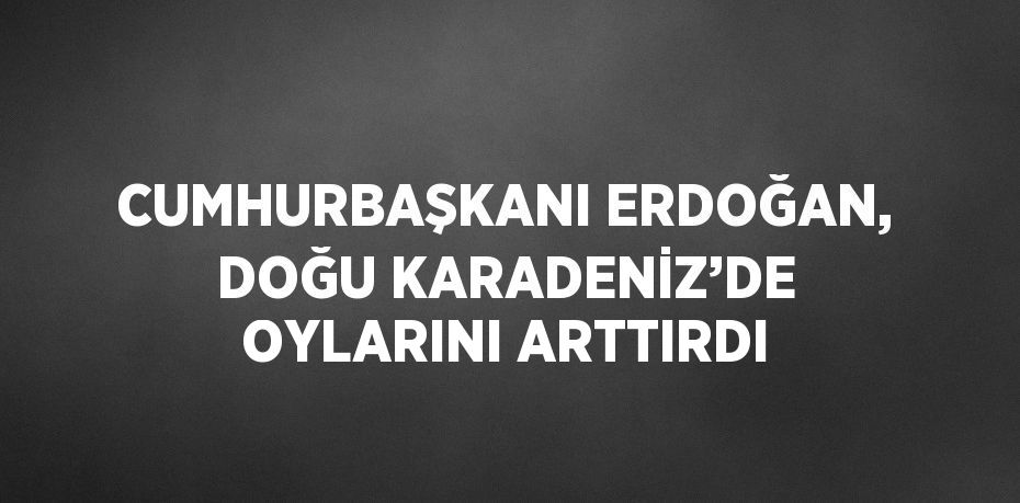 CUMHURBAŞKANI ERDOĞAN, DOĞU KARADENİZ’DE OYLARINI ARTTIRDI