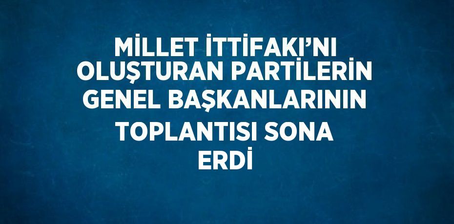 MİLLET İTTİFAKI’NI OLUŞTURAN PARTİLERİN GENEL BAŞKANLARININ TOPLANTISI SONA ERDİ