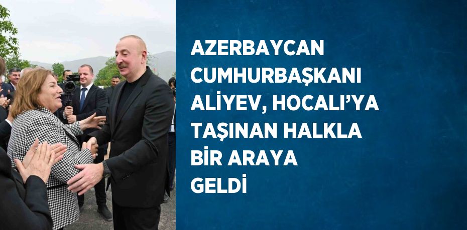 AZERBAYCAN CUMHURBAŞKANI ALİYEV, HOCALI’YA TAŞINAN HALKLA BİR ARAYA GELDİ