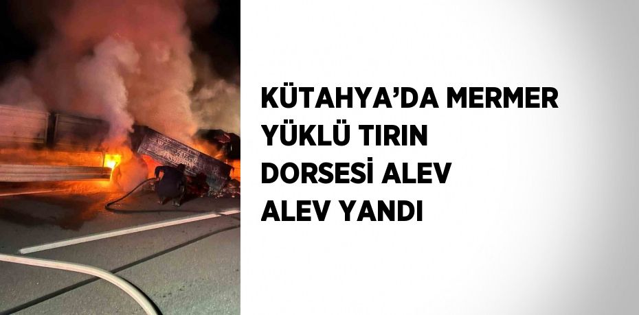 KÜTAHYA’DA MERMER YÜKLÜ TIRIN DORSESİ ALEV ALEV YANDI