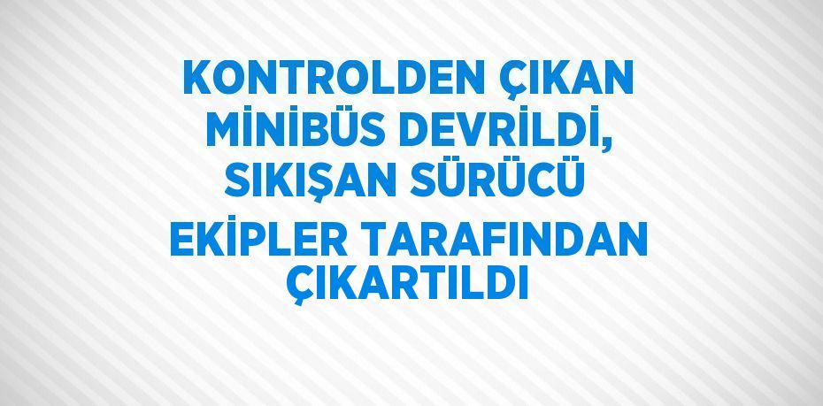 KONTROLDEN ÇIKAN MİNİBÜS DEVRİLDİ, SIKIŞAN SÜRÜCÜ EKİPLER TARAFINDAN ÇIKARTILDI