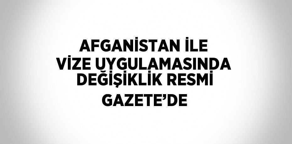 AFGANİSTAN İLE VİZE UYGULAMASINDA DEĞİŞİKLİK RESMİ GAZETE’DE