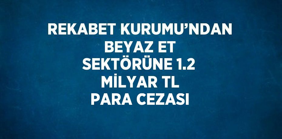 REKABET KURUMU’NDAN BEYAZ ET SEKTÖRÜNE 1.2 MİLYAR TL PARA CEZASI