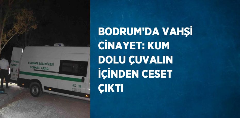 BODRUM’DA VAHŞİ CİNAYET: KUM DOLU ÇUVALIN İÇİNDEN CESET ÇIKTI