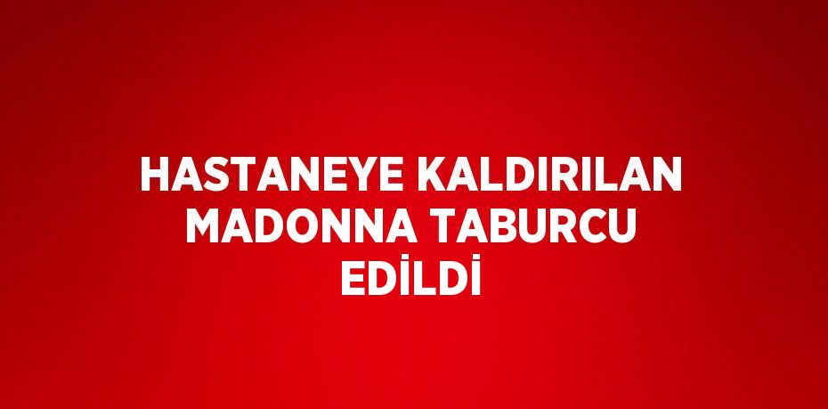 HASTANEYE KALDIRILAN MADONNA TABURCU EDİLDİ