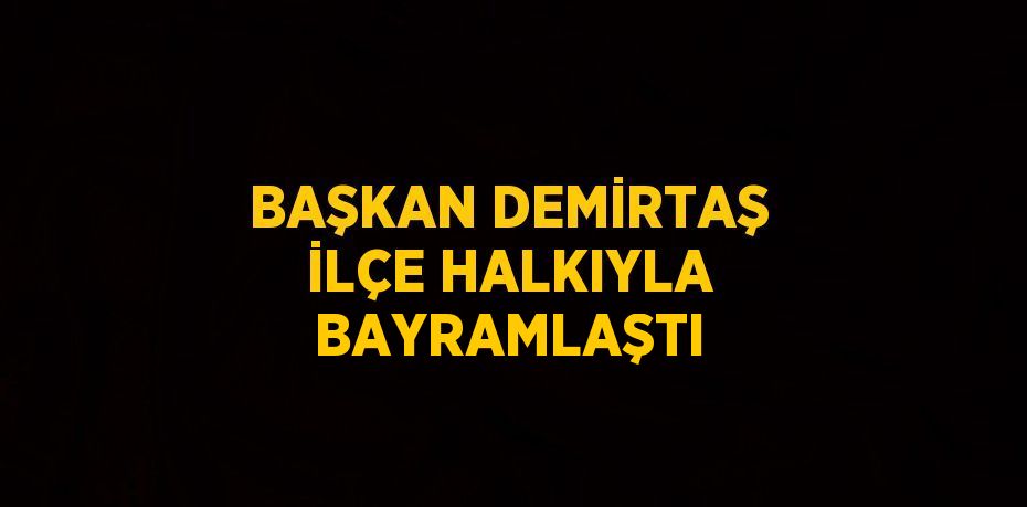 BAŞKAN DEMİRTAŞ İLÇE HALKIYLA BAYRAMLAŞTI