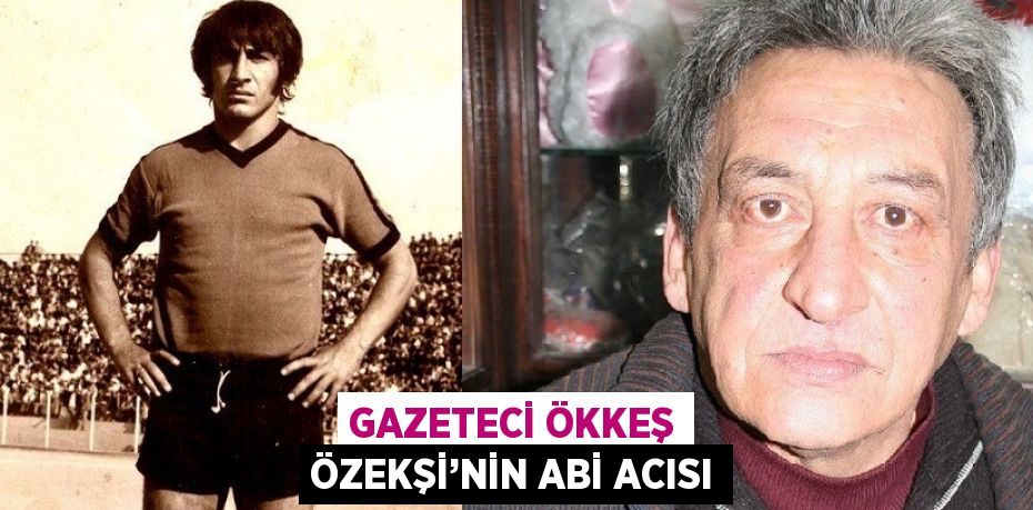 GAZETECİ ÖKKEŞ ÖZEKŞİ’NİN ABİ ACISI