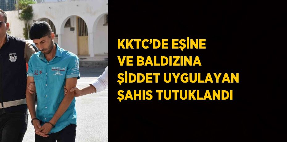 KKTC’DE EŞİNE VE BALDIZINA ŞİDDET UYGULAYAN ŞAHIS TUTUKLANDI