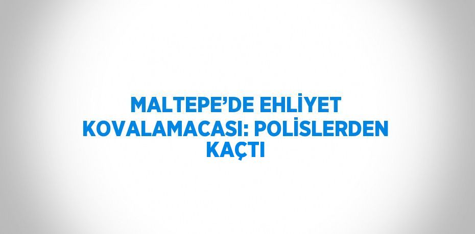 MALTEPE’DE EHLİYET KOVALAMACASI: POLİSLERDEN KAÇTI