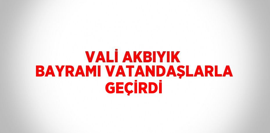 VALİ AKBIYIK BAYRAMI VATANDAŞLARLA GEÇİRDİ