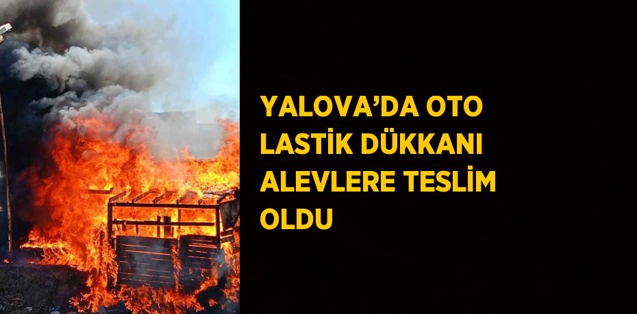 YALOVA’DA OTO LASTİK DÜKKANI ALEVLERE TESLİM OLDU