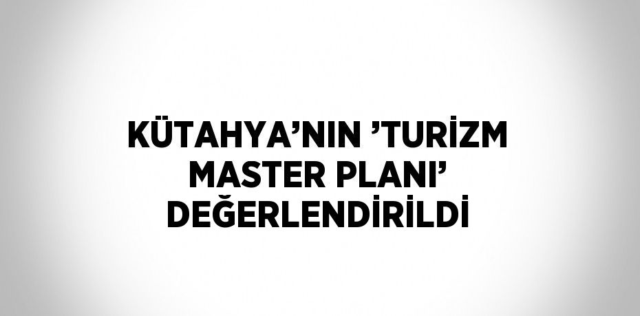 KÜTAHYA’NIN ’TURİZM MASTER PLANI’ DEĞERLENDİRİLDİ