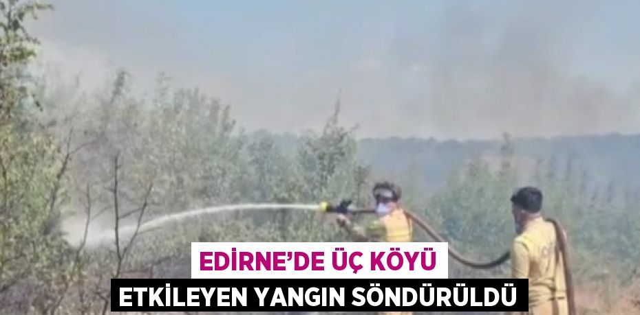 EDİRNE’DE ÜÇ KÖYÜ ETKİLEYEN YANGIN SÖNDÜRÜLDÜ