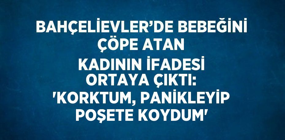 BAHÇELİEVLER’DE BEBEĞİNİ ÇÖPE ATAN KADININ İFADESİ ORTAYA ÇIKTI: 'KORKTUM, PANİKLEYİP POŞETE KOYDUM'