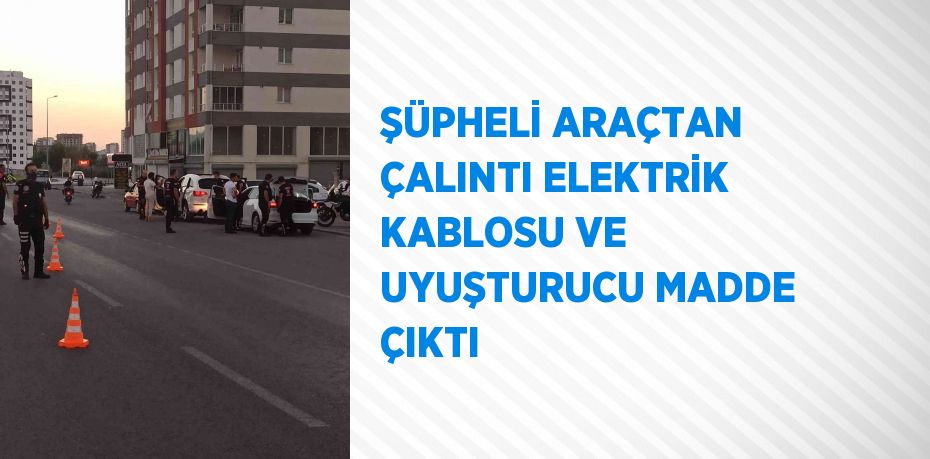 ŞÜPHELİ ARAÇTAN ÇALINTI ELEKTRİK KABLOSU VE UYUŞTURUCU MADDE ÇIKTI