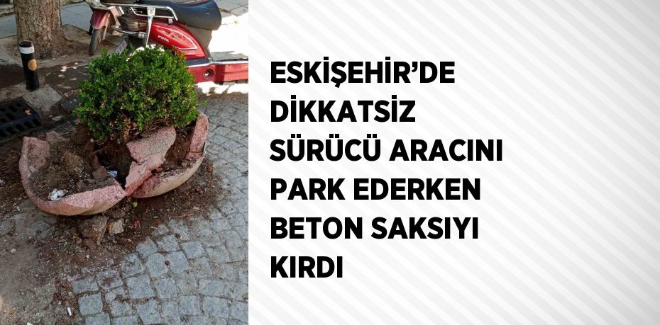 ESKİŞEHİR’DE DİKKATSİZ SÜRÜCÜ ARACINI PARK EDERKEN BETON SAKSIYI KIRDI