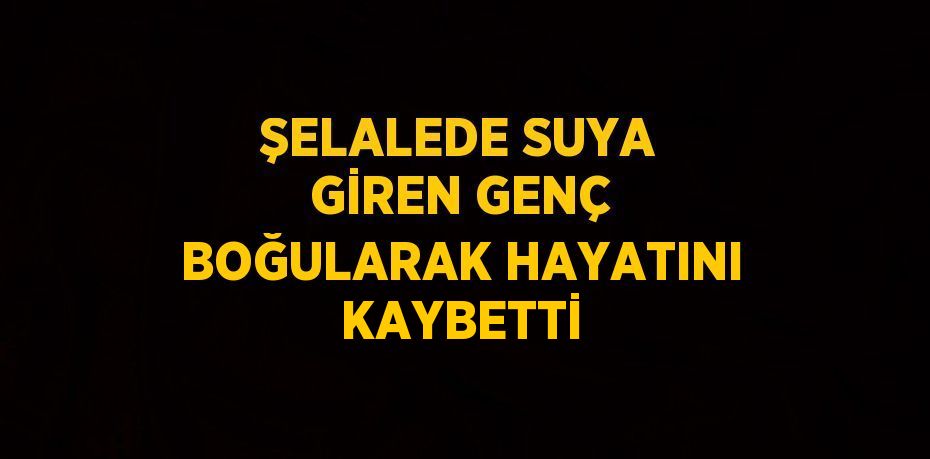 ŞELALEDE SUYA GİREN GENÇ BOĞULARAK HAYATINI KAYBETTİ