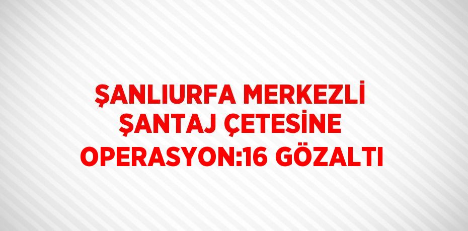 ŞANLIURFA MERKEZLİ ŞANTAJ ÇETESİNE OPERASYON:16 GÖZALTI